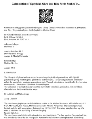 Germination of Eggplant, Okra and Rice Seeds Soaked in...
Germination of Eggplant (Solanum melongena Linn.), Okra (Abelmoschus esculentus (L.) Moench),
and Rice (Oryza sativa Linn.) Seeds Soaked in Alkaline Water
In Partial Fulfillment of the Requirements
In Bi 160 and Bi 160.1
First Semester, AY 2012 2013
A Research Paper
Presented to
Anneke Padolina, Ph.D
Department of Biology
Ateneo de Manila University
Submitted by:
Medina, Kryzka
August 2012
I. Introduction
The life cycle of plants is characterized by the change in ploidy of generations; with diploid
generations giving rise to haploid generations and vice versa. The diploid generation, commonly
called the sporophyte, produces spores via meiosis. Through mitosis these haploid cells develop into a
multicellular ... Show more content on Helpwriting.net ...
The utilization of expired alkaline water that purportedly stimulates germination will provide an
alternative use for the undrinkable water.
II. Materials and Methodology
Assay Location
The experiment proper was carried out inside a room in the Medina Residence, which is located at 5
Capt. Miyong St., San Roque, Marikina City, Metro Manila, Philippines. The room experienced
limited sunlight with temperatures that vary from 18°C to 28°C. The set up was placed on top of a
table to eliminate the possibility of animal foraging.
Species Selection
The experiment entailed the utilization of three species of plants. The first species, Oryza sativa Linn.,
was preselected while the last two species were left to the discretion of the proponent of the study.
 