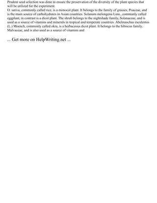 Prudent seed selection was done to ensure the preservation of the diversity of the plant species that
will be utilized for the experiment.
O. sativa, commonly called rice, is a monocot plant. It belongs to the family of grasses, Poaceae, and
is the main source of carbohydrates in Asian countries. Solanum melongena Linn., commonly called
eggplant, in contrast is a dicot plant. The shrub belongs to the nightshade family, Solanaceae, and is
used as a source of vitamins and minerals in tropical and temperate countries. Abelmaschus esculentus
(L.) Moench, commonly called okra, is a herbaceous dicot plant. It belongs to the hibiscus family,
Malvaceae, and is also used as a source of vitamins and
... Get more on HelpWriting.net ...
 