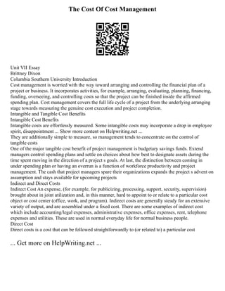 The Cost Of Cost Management
Unit VII Essay
Brittney Dixon
Columbia Southern University Introduction
Cost management is worried with the way toward arranging and controlling the financial plan of a
project or business. It incorporates activities, for example, arranging, evaluating, planning, financing,
funding, overseeing, and controlling costs so that the project can be finished inside the affirmed
spending plan. Cost management covers the full life cycle of a project from the underlying arranging
stage towards measuring the genuine cost execution and project completion.
Intangible and Tangible Cost Benefits
Intangible Cost Benefits
Intangible costs are effortlessly measured. Some intangible costs may incorporate a drop in employee
spirit, disappointment ... Show more content on Helpwriting.net ...
They are additionally simple to measure, so management tends to concentrate on the control of
tangible costs
One of the major tangible cost benefit of project management is budgetary savings funds. Extend
managers control spending plans and settle on choices about how best to designate assets during the
time spent moving in the direction of a project s goals. At last, the distinction between coming in
under spending plan or having an overrun is a function of workforce productivity and project
management. The cash that project managers spare their organizations expands the project s advent on
assumption and stays available for upcoming projects
Indirect and Direct Costs
Indirect Cost An expense, (for example, for publicizing, processing, support, security, supervision)
brought about in joint utilization and, in this manner, hard to appoint to or relate to a particular cost
object or cost center (office, work, and program). Indirect costs are generally steady for an extensive
variety of output, and are assembled under a fixed cost. There are some examples of indirect cost
which include accounting/legal expenses, administrative expenses, office expenses, rent, telephone
expenses and utilities. These are used in normal everyday life for normal business people.
Direct Cost
Direct costs is a cost that can be followed straightforwardly to (or related to) a particular cost
... Get more on HelpWriting.net ...
 