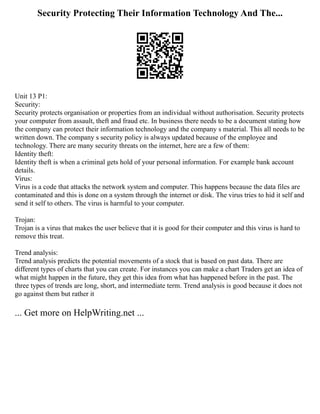 Security Protecting Their Information Technology And The...
Unit 13 P1:
Security:
Security protects organisation or properties from an individual without authorisation. Security protects
your computer from assault, theft and fraud etc. In business there needs to be a document stating how
the company can protect their information technology and the company s material. This all needs to be
written down. The company s security policy is always updated because of the employee and
technology. There are many security threats on the internet, here are a few of them:
Identity theft:
Identity theft is when a criminal gets hold of your personal information. For example bank account
details.
Virus:
Virus is a code that attacks the network system and computer. This happens because the data files are
contaminated and this is done on a system through the internet or disk. The virus tries to hid it self and
send it self to others. The virus is harmful to your computer.
Trojan:
Trojan is a virus that makes the user believe that it is good for their computer and this virus is hard to
remove this treat.
Trend analysis:
Trend analysis predicts the potential movements of a stock that is based on past data. There are
different types of charts that you can create. For instances you can make a chart Traders get an idea of
what might happen in the future, they get this idea from what has happened before in the past. The
three types of trends are long, short, and intermediate term. Trend analysis is good because it does not
go against them but rather it
... Get more on HelpWriting.net ...
 