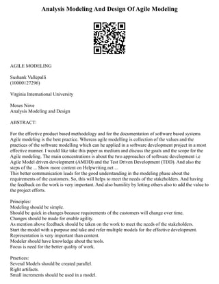 Analysis Modeling And Design Of Agile Modeling
AGILE MODELING
Sushank Vallepalli
(10000127296)
Virginia International University
Moses Niwe
Analysis Modeling and Design
ABSTRACT:
For the effective product based methodology and for the documentation of software based systems
Agile modeling is the best practice. Whereas agile modelling is collection of the values and the
practices of the software modelling which can he applied in a software development project in a most
effective manner. I would like take this paper as medium and discuss the goals and the scope for the
Agile modeling. The main concentrations is about the two approaches of software development i.e
Agile Model driven development (AMDD) and the Test Driven Development (TDD). And also the
steps of the ... Show more content on Helpwriting.net ...
This better communication leads for the good understanding in the modeling phase about the
requirements of the customers. So, this will helps to meet the needs of the stakeholders. And having
the feedback on the work is very important. And also humility by letting others also to add the value to
the project efforts.
Principles:
Modeling should be simple.
Should be quick in changes because requirements of the customers will change over time.
Changes should be made for enable agility.
As mention above feedback should be taken on the work to meet the needs of the stakeholders.
Start the model with a purpose and take and refer multiple models for the effective development.
Representation is very important than content.
Modeler should have knowledge about the tools.
Focus is need for the better quality of work.
Practices:
Several Models should be created parallel.
Right artifacts.
Small increments should be used in a model.
 