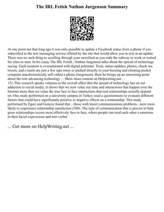 The IRL Fetish Nathan Jurgenson Summary
At one point not that long ago it was only possible to update a Facebook status from a phone if you
subscribed to the text messaging service offered by the site that would allow you to text in an update.
There was no such thing as scrolling through your newsfeed as you rode the subway to work or waited
for class to start. In his essay The IRL Fetish , Nathan Jurgenson talks about the spread of technology
saying: Each moment is oversaturated with digital potential: Texts, status updates, photos, check ins,
tweets, and e mails are just a few taps away or pushed directly to your buzzing and chirping pocket
computer anachronistically still called a phone (Jurgenson). Here he brings up an interesting point
about the role advancing technology ... Show more content on Helpwriting.net ...
15). This research speaks volumes to the overall effect that the spread of technology has on our
addiction to social media. It shows that we now value our time and interactions that happen over the
Internet more than we value the true face to face interactions that real relationships actually depend
on. One study performed on a university campus in Turkey used a questionnaire to evaluate different
factors that could have significantly positive or negative effects on a relationship. This study
performed by Egeci and Gencoz found that ...those with lower communications problems...were more
likely to experience relationship satisfaction (388). The type of communication that is proven to help
grow relationships occurs most effectively face to face, where people can read each other s emotions
in their facial expressions and non verbal
... Get more on HelpWriting.net ...
 