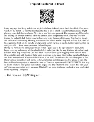 Tropical Rainforest In Brazil
Long, long ago, in a lively and vibrant tropical rainforest in Brazil, there lived three birds. First, there
was Kiwi the parrot. He was the most beautiful bird in all of Brazil. His colorful feathers and bright
plumage never failed to turn heads. Next, there was Victor the peacock. His gorgeous royal blue color
and alluring tail feathers attracted all of the females. Last, and probably least, there was Toko the
toucan. He had dull, dark feathers, and a short, ugly beak. Because of this, poor Toko had no friends
and endured a lot of teasing. One day, when the forest habitat was buzzing with activity, Toko decided
to go get some food. On his way, he saw Kiwi and Victor. He tried to say hi, but they drowned him out
with jeers. Oh ... Show more content on Helpwriting.net ...
Boring old Kiwi and his annoying sidekick Victor. I guess you re the ugly ones now. Soon, Toko
began bragging and making all the other birds feel awful, just like the way Kiwi and Victor had made
him feel when they teased him. One day, when Toko was once again bragging about himself, Kiwi
flew up to him and said, Goddess Dalia wants to see you in the cave. Kiwi looked inexplicable happy,
and Toko was confused. Why would Dalia want to see him? Toko flew to the cave of the gods to find
Dalia waiting. She did not look happy. In fact, she looked quite the opposite. She glared at him. She
launched into her argument as soon as he came in. You went against my ONE CONDITION! You brag
so much! You have only gotten worse after I helped you. The other birds and I cannot deal with your
self obsessed, narcissistic ways anymore. This is it! I am going to change you back to how you looked
in the beginning. , she yelled
... Get more on HelpWriting.net ...
 