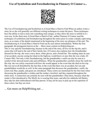 Use of Symbolism and Foreshadowing in Flannery O Connor s...
The Use of Foreshadowing and Symbolism in A Good Man is Hard to Find When an author writes a
story, he or she will generally use different writing techniques to create the piece. These techniques
have the ability to turn a story into something truly unique, as they allow the story to unfold in it s
own way. In the short story A Good Man is Hard to Find , author Flannery O Connor used the
techniques of symbolism and foreshadowing throughout the entire piece to create a deeply captivating
story, as so many of the details mentioned in the beginning of the story are glimpses of the end. The
foreshadowing in A Good Man is Hard to Find can be seen almost immediately. Within the first
paragraph, the protagonist known as the ... Show more content on Helpwriting.net ...
This is very specific foreshadowing, because in the end of the story, all five on the trip die, and it
seems that will lead to the end of their family line. O Connor also explains how the Grandmother
dressed for the trip; she wore a navy dress, white gloves, and a formal hat. The reading states In case
of an accident, anyone seeing her dead on the highway would know at once that she was a lady. (O
Connor 496). Not only is this foreshadowing, but the grandmother s outfit can also be seen as a
symbol of her skewed moral code and selfishness. When the grandmother carefully chose the outfit for
this trip, she was solely concerned with how she would appear in the event that she died on her trip.
She was not at all disturbed by the fact that, in the event that there was an accident, her son and
grandchildren would die as well. In the same paragraph that discusses the grandmother s outfit, the
colors red, blue, purple, and green are introduced. These colors are mentioned for the first time when
discussing the grandmother s clothes and the mother s kerchief, and they repeated throughout the
entire story. A connection can certainly be seen with the grandmother s blue dress, because when the
reader is first introduced to The Misfit, he is wearing blue jeans, and after his sidekicks kill Bailey,
they take his shirt embroidered with blue parrots. It may not be easy to pick up on the repetition of
these colors, but they are most
... Get more on HelpWriting.net ...
 