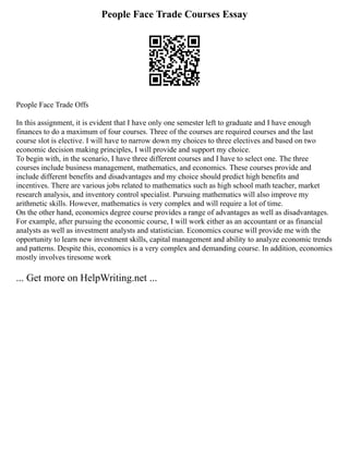People Face Trade Courses Essay
People Face Trade Offs
In this assignment, it is evident that I have only one semester left to graduate and I have enough
finances to do a maximum of four courses. Three of the courses are required courses and the last
course slot is elective. I will have to narrow down my choices to three electives and based on two
economic decision making principles, I will provide and support my choice.
To begin with, in the scenario, I have three different courses and I have to select one. The three
courses include business management, mathematics, and economics. These courses provide and
include different benefits and disadvantages and my choice should predict high benefits and
incentives. There are various jobs related to mathematics such as high school math teacher, market
research analysis, and inventory control specialist. Pursuing mathematics will also improve my
arithmetic skills. However, mathematics is very complex and will require a lot of time.
On the other hand, economics degree course provides a range of advantages as well as disadvantages.
For example, after pursuing the economic course, I will work either as an accountant or as financial
analysts as well as investment analysts and statistician. Economics course will provide me with the
opportunity to learn new investment skills, capital management and ability to analyze economic trends
and patterns. Despite this, economics is a very complex and demanding course. In addition, economics
mostly involves tiresome work
... Get more on HelpWriting.net ...
 