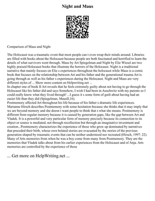 Night and Maus
Comparison of Maus and Night
The Holocaust was a traumatic event that most people can t even wrap their minds around. Libraries
are filled with books about the Holocaust because people are both fascinated and horrified to learn the
details of what survivors went through. Maus by Art Spiegelman and Night by Elie Wiesel are two
highly praised Holocaust books that illustrate the horrors of the Holocaust. Night is a traditional
narrative that mainly focuses on Elie s experiences throughout the holocaust while Maus is a comic
book that focuses on the relationship between Art and his father and the generational trauma Art is
going through as well as his father s experiences during the Holocaust. Night and Maus are very
different styles of ... Show more content on Helpwriting.net ...
In chapter one of book II Art reveals that he feels extremely guilty about not having to go through the
Holocaust like his father did and says Somehow, I wish I had been in Auschwitz with my parents so I
could really know what they lived through! ...I guess it s some form of guilt about having had an
easier life than they did (Spiegelman, MausII,16).
Postmemory affected Art throughout his life because of his father s dramatic life experiences.
Marianne Hirsch describes Postmemory with some hesitation because she thinks that it may imply that
we are beyond memory and she doesn t want people to think that s what she means. Postmemory is
different from regular memory because it is caused by generation gaps, like the gap between Art and
Vladek. It is a powerful and very particular form of memory precisely because its connection to its
object or source is mediated, not through recollection but through an imaginative investment and
creation...Postmemory characterizes the experience of those who grow up dominated by narratives
that preceded their birth, whose own belated stories are evacuated by the stories of the previous
generation shaped by traumatic events that can be neither understood nor recreated (Hirsch, 1997: 22).
Many of Arts memories from when he was a boy come from many from Postmemory. They are the
memories that Vladek talks about from his earlier experiences from the Holocaust and of Anja. Arts
memories are controlled by the experience of those
... Get more on HelpWriting.net ...
 