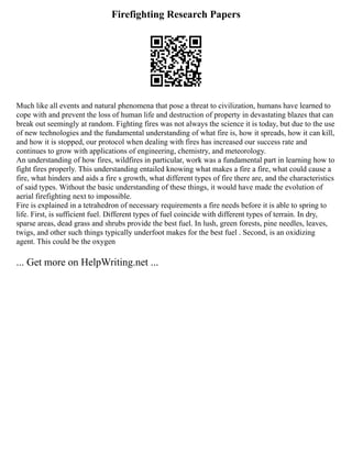 Firefighting Research Papers
Much like all events and natural phenomena that pose a threat to civilization, humans have learned to
cope with and prevent the loss of human life and destruction of property in devastating blazes that can
break out seemingly at random. Fighting fires was not always the science it is today, but due to the use
of new technologies and the fundamental understanding of what fire is, how it spreads, how it can kill,
and how it is stopped, our protocol when dealing with fires has increased our success rate and
continues to grow with applications of engineering, chemistry, and meteorology.
An understanding of how fires, wildfires in particular, work was a fundamental part in learning how to
fight fires properly. This understanding entailed knowing what makes a fire a fire, what could cause a
fire, what hinders and aids a fire s growth, what different types of fire there are, and the characteristics
of said types. Without the basic understanding of these things, it would have made the evolution of
aerial firefighting next to impossible.
Fire is explained in a tetrahedron of necessary requirements a fire needs before it is able to spring to
life. First, is sufficient fuel. Different types of fuel coincide with different types of terrain. In dry,
sparse areas, dead grass and shrubs provide the best fuel. In lush, green forests, pine needles, leaves,
twigs, and other such things typically underfoot makes for the best fuel . Second, is an oxidizing
agent. This could be the oxygen
... Get more on HelpWriting.net ...
 