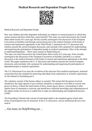 Medical Research and Dependent People Essay
Medical Research and Dependent People
How may children and other dependent individuals are subjects in research projects to which they
cannot consent and from which they cannot benefit? This topic was much discussed in the United
States about twenty five years ago, but has recently reemerged in the discussion of the European
Convention on bioethics and through current discussion in the medical literature of the kinds of
consent and experiments appropriate in the Third World. I summarize the U.S. discussion and
solution, present the current European discussion, and conclude with a proposal for understanding
and organizing the participation of dependent people in medical experiments. Most of the attempts
to understand dependent ... Show more content on Helpwriting.net ...
This topic was much discussed in the United States about twenty five years ago. It has recently
reemerged in the discussion of the European Convention on bioethics and there is a current
discussion in the medical literature of the kinds of consent and experiments appropriate in the third
world. This paper summarizes the U. S. discussion and solution, presents the current European
discussion, and concludes with a proposal for understanding and organizing the participation of
dependent people in medical experiments.
The U.S. Discussion Ever since the revelation of the atrocious Nazi medical experiments, informed
consent has been the standard for protecting individuals from exploitation in scientific experiments.
As the tribunal at Nuremberg put it:
The voluntary consent of the human subject is essential. This means that the person involved
should have the legal capacity to give consent; should be so situated as to be able to exercise free
power of choice, without the intervention of force, fraud, deceit, duress, overreaching or other
ulterior form of constraint or coercion; and should have sufficient knowledge and comprehension of
the subject matter involved as to enable him to make an understanding and enlightened decision.
(1948)
The Nuremberg Tribunal took consent of individual adults is the standard against which other
forms of participation may be measured. In the U.S. discussion, various intellectual devices were
used to
... Get more on HelpWriting.net ...
 
