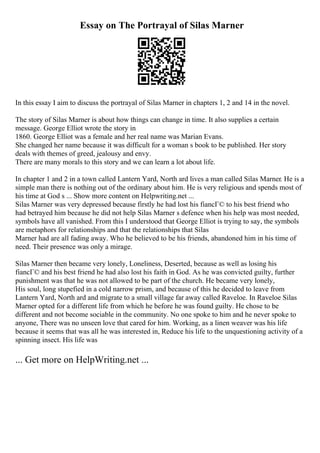 Essay on The Portrayal of Silas Marner
In this essay I aim to discuss the portrayal of Silas Marner in chapters 1, 2 and 14 in the novel.
The story of Silas Marner is about how things can change in time. It also supplies a certain
message. George Elliot wrote the story in
1860. George Elliot was a female and her real name was Marian Evans.
She changed her name because it was difficult for a woman s book to be published. Her story
deals with themes of greed, jealousy and envy.
There are many morals to this story and we can learn a lot about life.
In chapter 1 and 2 in a town called Lantern Yard, North ard lives a man called Silas Marner. He is a
simple man there is nothing out of the ordinary about him. He is very religious and spends most of
his time at God s ... Show more content on Helpwriting.net ...
Silas Marner was very depressed because firstly he had lost his fiancГ© to his best friend who
had betrayed him because he did not help Silas Marner s defence when his help was most needed,
symbols have all vanished. From this I understood that George Elliot is trying to say, the symbols
are metaphors for relationships and that the relationships that Silas
Marner had are all fading away. Who he believed to be his friends, abandoned him in his time of
need. Their presence was only a mirage.
Silas Marner then became very lonely, Loneliness, Deserted, because as well as losing his
fiancГ© and his best friend he had also lost his faith in God. As he was convicted guilty, further
punishment was that he was not allowed to be part of the church. He became very lonely,
His soul, long stupefied in a cold narrow prism, and because of this he decided to leave from
Lantern Yard, North ard and migrate to a small village far away called Raveloe. In Raveloe Silas
Marner opted for a different life from which he before he was found guilty. He chose to be
different and not become sociable in the community. No one spoke to him and he never spoke to
anyone, There was no unseen love that cared for him. Working, as a linen weaver was his life
because it seems that was all he was interested in, Reduce his life to the unquestioning activity of a
spinning insect. His life was
... Get more on HelpWriting.net ...
 