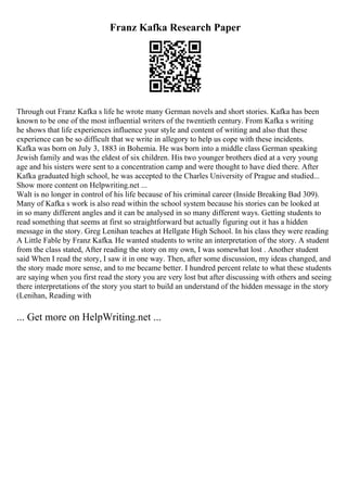 Franz Kafka Research Paper
Through out Franz Kafka s life he wrote many German novels and short stories. Kafka has been
known to be one of the most influential writers of the twentieth century. From Kafka s writing
he shows that life experiences influence your style and content of writing and also that these
experience can be so difficult that we write in allegory to help us cope with these incidents.
Kafka was born on July 3, 1883 in Bohemia. He was born into a middle class German speaking
Jewish family and was the eldest of six children. His two younger brothers died at a very young
age and his sisters were sent to a concentration camp and were thought to have died there. After
Kafka graduated high school, he was accepted to the Charles University of Prague and studied...
Show more content on Helpwriting.net ...
Walt is no longer in control of his life because of his criminal career (Inside Breaking Bad 309).
Many of Kafka s work is also read within the school system because his stories can be looked at
in so many different angles and it can be analysed in so many different ways. Getting students to
read something that seems at first so straightforward but actually figuring out it has a hidden
message in the story. Greg Lenihan teaches at Hellgate High School. In his class they were reading
A Little Fable by Franz Kafka. He wanted students to write an interpretation of the story. A student
from the class stated, After reading the story on my own, I was somewhat lost . Another student
said When I read the story, I saw it in one way. Then, after some discussion, my ideas changed, and
the story made more sense, and to me became better. I hundred percent relate to what these students
are saying when you first read the story you are very lost but after discussing with others and seeing
there interpretations of the story you start to build an understand of the hidden message in the story
(Lenihan, Reading with
... Get more on HelpWriting.net ...
 