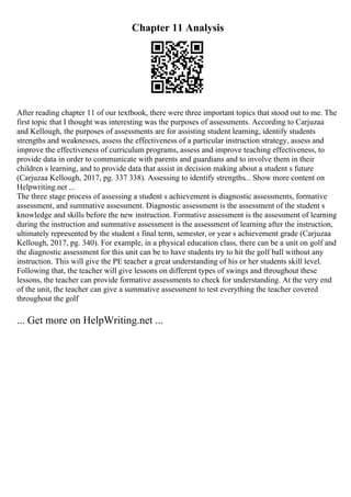 Chapter 11 Analysis
After reading chapter 11 of our textbook, there were three important topics that stood out to me. The
first topic that I thought was interesting was the purposes of assessments. According to Carjuzaa
and Kellough, the purposes of assessments are for assisting student learning, identify students
strengths and weaknesses, assess the effectiveness of a particular instruction strategy, assess and
improve the effectiveness of curriculum programs, assess and improve teaching effectiveness, to
provide data in order to communicate with parents and guardians and to involve them in their
children s learning, and to provide data that assist in decision making about a student s future
(Carjuzaa Kellough, 2017, pg. 337 338). Assessing to identify strengths... Show more content on
Helpwriting.net ...
The three stage process of assessing a student s achievement is diagnostic assessments, formative
assessment, and summative assessment. Diagnostic assessment is the assessment of the student s
knowledge and skills before the new instruction. Formative assessment is the assessment of learning
during the instruction and summative assessment is the assessment of learning after the instruction,
ultimately represented by the student s final term, semester, or year s achievement grade (Carjuzaa
Kellough, 2017, pg. 340). For example, in a physical education class, there can be a unit on golf and
the diagnostic assessment for this unit can be to have students try to hit the golf ball without any
instruction. This will give the PE teacher a great understanding of his or her students skill level.
Following that, the teacher will give lessons on different types of swings and throughout these
lessons, the teacher can provide formative assessments to check for understanding. At the very end
of the unit, the teacher can give a summative assessment to test everything the teacher covered
throughout the golf
... Get more on HelpWriting.net ...
 