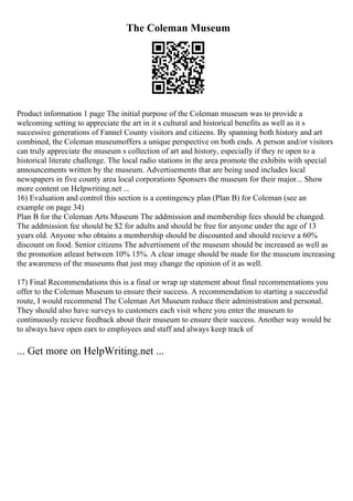 The Coleman Museum
Product information 1 page The initial purpose of the Coleman museum was to provide a
welcoming setting to appreciate the art in it s cultural and historical benefits as well as it s
successive generations of Fannel County visitors and citizens. By spanning both history and art
combined, the Coleman museumoffers a unique perspective on both ends. A person and/or visitors
can truly appreciate the museum s collection of art and history, especially if they re open to a
historical literate challenge. The local radio stations in the area promote the exhibits with special
announcements written by the museum. Advertisements that are being used includes local
newspapers in five county area local corporations Sponsers the museum for their major... Show
more content on Helpwriting.net ...
16) Evaluation and control this section is a contingency plan (Plan B) for Coleman (see an
example on page 34)
Plan B for the Coleman Arts Museum The addmission and membership fees should be changed.
The addmission fee should be $2 for adults and should be free for anyone under the age of 13
years old. Anyone who obtains a membership should be discounted and should recieve a 60%
discount on food. Senior citizens The advertisment of the museum should be increased as well as
the promotion atleast between 10% 15%. A clear image should be made for the museum increasing
the awareness of the museums that just may change the opinion of it as well.
17) Final Recommendations this is a final or wrap up statement about final recommentations you
offer to the Coleman Museum to ensure their success. A recommendation to starting a successful
route, I would recommend The Coleman Art Museum reduce their administration and personal.
They should also have surveys to customers each visit where you enter the museum to
continuously recieve feedback about their museum to ensure their success. Another way would be
to always have open ears to employees and staff and always keep track of
... Get more on HelpWriting.net ...
 