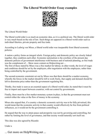 The Liberal World Order Essay examples
The Liberal World Order
The liberal world order is as much an economic idea, as it is a political one. The liberal world order
is very much based on the rule of law. Such things are apparent in a liberal world order such as
individual liberties, private property and free trade.
According to Ludwig von Mises, a liberal world order was inseparable from liberal economic
policies:
A nation s policy forms an integral whole. Foreign policy and domestic policy are closely linked
together, they condition each other. Economic nationalism is the corollary of the present day
domestic policies of government interference with business and of national planning, as free trade
was the complement of ... Show more content on Helpwriting.net ...
The first of these stated by Mises was a free market for labour, in other words, the level of wages
and conditions should be set by the employers, after negotiation with the employees, rather than
being controlled by the government.
The second economic constraint set out by Mises was that there should be a market economy,
whereby the forces in the market should be left to work freely, that supply and demand should be
left to determine price rather than the government regulating this.
Thirdly, free trade is seen as an essential aspect of a liberal world order, he stated that it must be
free to import and export between countries, with out control by governments.
Finally, there must be a free market monetary system in place, in that the government must not
control either the value or the flow of money in the economy
Mises also argued that, if a country s domestic economic activity was to be fully privatised, this
would mean that the economic activity in that country would effectively be free from political
influences, as it would not be the government controlling it.
He argued that the way to attain peace and prosperity was not by governing and controlling, but
rather by limiting the level of governance, and that society would naturally sort itself out.
This idea was also agreed by Ricardo:
Under a
... Get more on HelpWriting.net ...
 