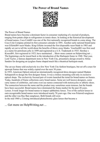 The Power of Brand Names
The Power of Brand Names
Brand names have become a dominant factor in consumer marketing of a myriad of products,
ranging from potato chips to refrigerators to tennis shoes. In looking at the historical development
of brand names, Coca ColaВ® was one of the first nationally recognized brands to come along. The
Coca Cola Company printed its first consumer calendar in 1891. Another early national brand name
was GilletteВ® razor blades. King Gillette invented the first disposable razor blade in 1903 and
rapidly set out to tell the world about the benefits of throw away blades. VaselineВ® was first used
as a name for petroleum jelly in 1899 and registered as a U.S. Trademark in 1925. Hershey s
KissesВ®, first registered in 1923, have maintained ... Show more content on Helpwriting.net ...
The beginnings can be traced back to the introduction of the Harlequin frame in 1940. That year,
Lord Taylor, a famous department store in New York City, presented a design award to Altina
Sanders for designing an eyeglass frame shaped much like a theatrical harlequin mask.
The cat eye frame sold exclusively in a few New York City fashion boutiques, but set off a craze for
upswept frames that was widely copied over the next 30 years.
In 1955, American Optical enticed an internationally recognized dress designer named Madam
Schiaparelli to design the first designer frame. It was a rimless mounting sold only in exclusive
optical shops. The exclusivity focused pair of events launched the trend for brand names on frames.
Today, hundreds of frame collections carry brand names. Some are well known designers, some
carry names of celebrities, and some even use names connected with motorcycles or athletic shoes.
The connection between the name and the product may sometimes seem tenuous, but the brands
have been successful. Brand names have dominated the frame market for the past 20 years.
Lenses. It took longer for brand names to impact ophthalmic lenses. Two of the earliest lenses to
earn recognizable brand names were introduced nearly 70 years ago. One was Polaroid sunglasses
and the other was Ray Ban sunglasses. Both brands still exist.
In the mid 1960 s, Corning introduced photochromic glass lenses that became a
... Get more on HelpWriting.net ...
 