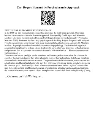 Carl Rogers Humanistic Psychodynamic Approach
EXISTENTIAL HUMANISTIC PSYCHOTHERAPY
In the 1960 s a new momentum in counselling known as the third force spawned. This force
became known as the existential humanist approach developed by Carl Rogers and Abraham
Maslow. Like most psychologists of his era; Carl Rogers trained psychodynamically (Prochaska
Norcross 2010). However, he didn t stay psychodynamic for long. Rogers disagreed with many of
Freud s presumptions about therapy and more fundamentally, about people. Along with Abraham
Maslow, Rogers pioneered the humanistic movement in psychology. The humanistic approach
assumes that people arrive with an inborn tendency to grow, otherwise known as self actualisation
and presumes that if a person s environment fosters it, self actualisation ... Show more content on
Helpwriting.net ...
These theories have a spotlight on the emotional and inner experience and view the client as the
expert of their circumstances; they allow clients to express their cultural and faith based beliefs in
an empathetic, open and warm environment. The prominence of distinctiveness, autonomy and self
actualisation could disaffect clients who may feel oppressed or who are from a society believing in
the common good . Additionally, clients who are accustomed to an indirect style of conversation
may feel awkward and troublesome; however, when thinking about adversity, death and purpose,
the existentialist theory can support clients to explore and expand their faith and spirituality (Corey,
... Get more on HelpWriting.net ...
 