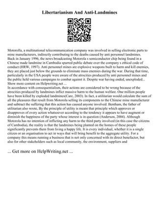 Libertarianism And Anti-Landmines
Motorolla, a multinational telecommunication company was involved in selling electronic parts to
mine manufacturers, indirectly contributing to the deaths caused by anti personnel landmines.
Back in January 1996, the news broadcasting Motorola s semiconductor chip being found in a
Chinese made landmine in Cambodia spurred public debate over the company s ethical code of
conduct (HRW, 1997). Anti personnel mines are explosive weapons built to harm and kill enemies,
they are placed just below the grounds to eliminate mass enemies during the war. During that time,
particularly in the USA people were aware of the atrocities produced by anti personnel mines and
the public held various campaigns to combat against it. Despite war having ended, unexploded...
Show more content on Helpwriting.net ...
In accordance with consequentialism, their actions are considered to be wrong because of the
atrocities produced by landmines inflict massive harm to the human welfare. One million people
have been killed by exploded landmines(Care, 2003). In fact, a utilitarian would calculate the sum of
all the pleasures that result from Motorola selling its components to the Chinese mine manufacturer
and subtract the suffering that this action has caused anyone involved. Bentham, the father of
utilitarian also wrote, By the principle of utility is meant that principle which approves or
disapproves of every action whatsoever according to the tendency it appears to have augment or
diminish the happiness of the party whose interest is in question (Anderson, 2004). Although
Motorola has no intention of inflicting any harm to the third party involved (in this case the citizens
of Cambodia), the reality is that the landmines being planted on the homes of these people
significantly prevents them from living a happy life. It is every individual, whether it is a single
citizen or an organisation to act in ways that will bring benefit to the aggregate utility. For a
company this means running a business that is not only concerned with its direct benefactor, but
also for other stakeholders such as local community, the environment, suppliers and
... Get more on HelpWriting.net ...
 