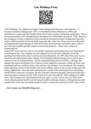 Gnc Holdings Essay
| GNC Holdings, Inc.| Operations/Supply Chain Management Overview and Analysis| | | | | |
Executive Summary Background: GNC was founded by David Shakarian in 1960s, and
specialized in yogurt and other healthy food such as honey, grains, and healthy sandwiches . Due to
increasing demand, GNC expanded stores throughout the United States during the 1970s. However,
the emergence of other competitors in the external environment and poor management internally
lead to a difficult period of time for GNC during the 80s. After Jerry Horn took over as President
and implemented major changes in 1985, GNC had a fresh start and continued to grow. GNC is
now the largest global specialty retailer of nutritional products:... Show more content on
Helpwriting.net ...
Some GNC stores were too close to one another, and poorly performing stores were harming the
overall bottom line. The company was also plagued by lawsuits and complaints involving
anything from false claims about vitamins to fiscal impropriety. In 1985, Jerry Horn took over as
President and implemented major changes. He eliminated underperforming stores and set up a
system to root out underperformers. He also eliminated thirty percent of GNC s offerings and
changed the layout and product mix of stores to better appeal to consumers. Nearly all items were
repackaged and new products such as skin and hair care products were introduced. The company
began appealing more to body builders and serious athletes with over the counter weight gain and
energy supplements. Horn initiated communication with the FDA and targeted new advertising
toward fitness conscious consumers. He also initiated a franchise program, which increased sales
and encouraged company growth. GNC continued to grow through the 1990s, adding over 2,000
stores. The company also experimented with new types of stores, such as the Live Well stores,
which offered gourmet health food and upscale health and beauty products, while partnering with
outside firms to develop new health products which it could sell exclusively in GNC stores. GNC
... Get more on HelpWriting.net ...
 