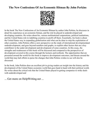 The New Confessions Of An Economic Hitman By John Perkins
In the book The New Confessions of An Economic Hitman by author John Perkins, he discusses in
detail his experience as an economic hitman, and the role he played in underdeveloped and
developing countries. He writes about his, various multinational corporations, political institutions,
and the United States role in indebting countries to profit off them. Essentially, his book is about
the United States way in expanding globalization and what can be done to stop the exploitation of
other countries. John Perkins offers a new perspective on the study of international developmentand
underdevelopment, and goes beyond numbers and graphs, to explain other factors that are a key
contributor in the under development and development of some countries. In this essay, the
strengths and weaknesses of this book will be discussed and compared to the perspectives of
development covered in this course through the lectures and textbook. The opportunities that are
presented around the world for this book to improve development outcomes, and threats around the
world that may halt efforts to purse the changes that John Perkins wishes to see will also be
discussed.
In the book, John Perkins does an excellent job in giving readers an insight into the history and the
development of the United States economic world that goes hand in hand with their political world.
He writes about the critical role that the United States played in getting companies to strike deals
with underdeveloped and
... Get more on HelpWriting.net ...
 