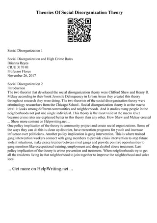 Theories Of Social Disorganization Theory
Social Disorganization 1
Social Disorganization and High Crime Rates
Brianna Reyes
CRJU 3170 01
Professor Flores
November 26, 2017
Social Disorganization 2
Introduction
The two theorist that developed the social disorganization theory were Clifford Shaw and Henry D.
Mckay according to their book Juvenile Delinquency in Urban Areas they created this theory
throughout research they were doing. The two theorists of the social disorganization theory were
criminology researchers from the Chicago School . Social disorganization theory is at the macro
level. It looks among different communities and neighborhoods. And it studies many people in the
neighborhoods not just one single individual. This theory is the most valid at the macro level
because crime rates are explained better in this theory than any other. How Shaw and Mckay created
... Show more content on Helpwriting.net ...
One policy implication of the theory is community project and create social organizations. Some of
the ways they can do this is clean up disorder, have recreation programs for youth and increase
influence over politicians. Another policy implication is gang intervention. This is where trained
gang intervention workers connect with gang members to provide crisis intervention to stop future
violent situations, make peace treaties between rival gangs and provide positive opportunities to
gang members like occupational training, employment and drug alcohol abuse treatment. Last
policy implication of the theory is crime prevention and treatment. When neighborhoods try to get
all the residents living in that neighborhood to join together to improve the neighborhood and solve
local
... Get more on HelpWriting.net ...
 