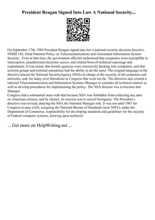 President Reagan Signed Into Law A National Security...
On September 17th, 1984 President Reagan signed into law a national security decision directive,
NSDD 145, titled National Policy on Telecommunications and Automated Information System
Security . Even at that time, the government officials understood that computers were susceptible to
interception, unauthorized electronic access, and related form of technical espionage and
exploitation. It was noted, that hostile agencies were extensively hacking into computers, and that
terrorist groups and criminal enterprises had the ability to do the same. The original language in the
directive placed the National SecurityAgency (NSA) in charge of the security of all computers and
networks, and, for many civil liberations in Congress that went too far. The directive also created a
national Telecommunication and Information Systems Manager to consider all technical matters as
well as develop procedures for implementing the policy. The NSA director was to become that
Manager.
Congress had a substantial issue with that because NSA was forbidden from collecting any data
on American citizens, and by charter, its mission was to surveil foreigners. The President s
directive was revised, denying the NSA the National Manager role. It was not until 1987 for
Congress to pass a bill, assigning the National Bureau of Standards (now NIST), under the
Department of Commerce, responsibility for developing standards and guidelines for the security
of Federal computer systems, drawing upon technical
... Get more on HelpWriting.net ...
 