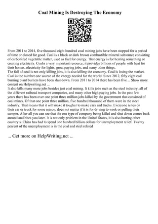 Coal Mining Is Destroying The Economy
From 2011 to 2014, five thousand eight hundred coal mining jobs have been stopped for a period
of time or closed for good. Coal is a black or dark brown combustible mineral substance consisting
of carbonized vegetable matter, used as fuel for energy. That energy is for heating something or
creating electricity. Coalis a very important resource; it provides billions of people with heat for
their homes, electricity for lights, great paying jobs, and many other things.
The fall of coal is not only killing jobs, it is also killing the economy. Coal is losing the market.
Coal is the number one source of the energy needed for the world. Since 2012, fifty eight coal
burning plant burners have been shut down. From 2011 to 2014 there has been five ... Show more
content on Helpwriting.net ...
It also kills many more jobs besides just coal mining. It kills jobs such as the steel industry, all of
the different railroad transport companies, and many other high paying jobs. In the past few
years there has been over one point three million jobs killed by the government that consisted of
coal mines. Of that one point three million, five hundred thousand of them were in the steel
industry. That means that it will make it tougher to make cars and trucks. Everyone relies on
their car or truck for some reason, does not matter if it is for driving to work or pulling their
camper. After all you can see that the one type of company being killed and shut down comes back
around and bites you later. It is not only problem in the United States, it is also hurting other
country s. China has had to spend one hundred billion dollars for unemployment relief. Twenty
percent of the unemployment is in the coal and steel related
... Get more on HelpWriting.net ...
 