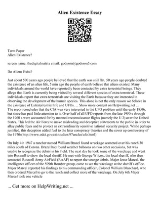 Alien Existence Essay
Term Paper
Alien Existence?
screen name: thedigitalmatrix email: godsson@godsson5.com
Do Aliens Exist?
Just about 500 years ago people believed that the earth was still flat, 50 years ago people doubted
the existence of an alien life, 5 min ago the people of earth believe that aliens existed. Many
individuals around the world have reportedly been contacted by extra terrestrial beings. They
allege that Earth is currently being visited by several different species of extra terrestrial. These
individuals report that extra terrestrials are visiting the Earth because they are interested in
observing the development of the human species. This alone is not the only reason we believe in
the existence of Extraterrestrial life and UFOs. ... Show more content on Helpwriting.net ...
The report concludes that the CIA was very interested in the UFO problem until the early 1950s,
but since has paid little attention to it. Over half of all UFO reports from the late 1950 s through
the 1960 s were accounted for by manned reconnaissance flights (namely the U 2) over the United
States. This led the Air Force to make misleading and deceptive statements to the public in order to
allay public fears and to protect an extraordinarily sensitive national security project. While perhaps
justified, this deception added fuel to the later conspiracy theories and the cover up controversy of
the 1970s(http://www.odci.gov/csi/studies/97unclas/ufo.html)
On July 4th 1947 a rancher named William Brazel found wreckage scattered over his ranch 30
miles south of Corona. Brazel had found weather balloons on two other occasions, but was
unable to recognize the debris in his field. The next day he took some of the wreckage and went
into Roswell to show the local sheriff. He met with George Wilcox, the local sheriff, who then
contacted Roswell Army AirField (RAAF) to report the strange debris. Major Jesse Marcel, the
intelligence officer of the 509th Bomber group, came to see the wreckage at the sheriff s office.
Major Marcel reported his findings to his commanding officer, Colonel William Blanchard, who
then ordered Marcel to go to the ranch and collect more of the wreckage. On July 6th Major
Marcel took one vehicle
... Get more on HelpWriting.net ...
 