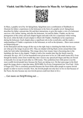 Vladek And His Father s Experiences In Maus By Art Spiegelman
In Maus, a graphic novel by Art Spiegelman, Spigelman uses a combination of flashbacks to
illustrate his father s experiences in the holocaust in the form of a graphic novel. Spiegelman
describes his father s present day life and their interactions, to give the reader a view of a holocaust
survivor s life: before, during, and after the holocaust. Art and his father, Vladek, are the two
protagonists of the comic and each chapter begins and ends with Art s experience while writing
the novel, while the bulk of each chapter is filled with Vladek s flashbacks to his experiences
during the holocaust. Each chapter plays a significant role in the overall plot, and the reader s
understanding of Vladek s experience in the holocaust, as well as the dynamic... Show more content
on Helpwriting.net ...
In the third panel and the image all the way to the right Anja is clutching her baby but her eyes
are what give the image its power (81). They are shaded with big black circles around them that
make her look rather intimidating. This image shows how insane Anja is becoming due to the
hardships she faces in the chapter. Vladek is told a few months later that the family must be
relocated. He says, All 12 of our household were given now to live in 2 ВЅ small rooms (82). Even
though his family comes from wealth they don t receive any special privileges and they are forced
to basically live on top of each other in 2 ВЅ rooms. This symbolizes how little power even the
most wealth Jewish people have because the Nazis are taking over. On that same page in the third
panel the image shows a sign that states, REWARD: For Every Unregistered Jew You Find: 1 Kilo
of Sugar (82)! This is extremely powerful because the Nazis bribe other people to expose Jewish
people in order to receive rewards. Now, the Jewish people not only have to live in fear because of
the Nazis, but also because any non Jewish person could turn them in for a
... Get more on HelpWriting.net ...
 