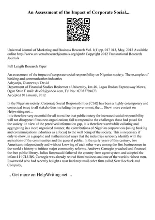 An Assessment of the Impact of Corporate Social...
Universal Journal of Marketing and Business Research Vol. 1(1) pp. 017 043, May, 2012 Available
online http://www.universalresearchjournals.org/ujmbr Copyright 2012 Transnational Research
Journals
Full Length Research Paper
An assessment of the impact of corporate social responsibility on Nigerian society: The examples of
banking and communication industries
Adeyanju, Olanrewaju David
Department of Financial Studies Redeemer s University, km 46, Lagos Ibadan Expressway Mowe,
Ogun State E mail: davfol@yahoo.com, Tel No.: 07037794073
Accepted 30 January, 2012
In the Nigerian society, Corporate Social Responsibilities [CSR] has been a highly cotemporary and
contextual issue to all stakeholders including the government, the ... Show more content on
Helpwriting.net ...
It is therefore very essential for all to realize that public outcry for increased social responsibility
will not disappear if business organizations fail to respond to the challenges these had posed for
the society. In view of the perceived information gap, it is therefore worthwhile collating and
aggregating in a more organized manner, the contributions of Nigerian corporations [using banking
and communications industries as a focus] to the well being of the society. This is necessary if
only to show, in a graphic and mathematical ways that the industries seriously identify with the
aspirations of the communities and the general public. In the early years of this century, two
Americans independently and without knowing of each other were among the first businessmen in
the world s history to initiate major community reforms. Andrews Carnegie preached and financed
the free public library. Julius Rosenwald fathered the country farm agent system and adopted the
infant 4 H CLUBS. Carnegie was already retired from business and one of the world s richest men.
Rosenwald who had recently bought a near bankrupt mail order firm called Sear Roebuck and
Company,
... Get more on HelpWriting.net ...
 