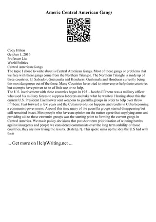 Americ Central American Gangs
Cody Hilton
October 1, 2016
Professor Liu
World Politics
Central American Gangs
The topic I chose to write about is Central American Gangs. Most of these gangs or problems that
we face with these gangs come from the Northern Triangle. The Northern Triangle is made up of
three countries, El Salvador, Guatemala and Honduras. Guatemala and Honduras currently being
the most dangerous out of the three. Many Countries have tried to intervene or help these countries
but attempts have proven to be of little use or no help.
The U.S. involvement with these countries began in 1951. Jacobo ГЃrbenz was a military officer
who used his military forces to suppress laborers and take what he wanted. Hearing about this the
current U.S. President Eisenhower sent weapons to guerrilla groups in order to help over throw
ГЃrbenz. Fast forward a few years and the Cuban revolution happens and results in Cuba becoming
a communist government. Around this time many of the guerrilla groups started disappearing but
still remained intact. Most people who have an opinion on the matter agree that supplying arms and
providing aid to these extremist groups was the starting point to forming the current gangs in
Central America. We made policy decisions that put short term prioritization of winning battles
against insurgents and people we considered communists over the long term stability of those
countries, they are now living the results. (Katel p.7). This quote sums up the idea the U.S had with
their
... Get more on HelpWriting.net ...
 