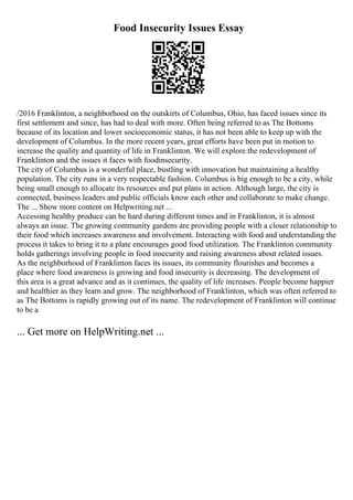 Food Insecurity Issues Essay
/2016 Franklinton, a neighborhood on the outskirts of Columbus, Ohio, has faced issues since its
first settlement and since, has had to deal with more. Often being referred to as The Bottoms
because of its location and lower socioeconomic status, it has not been able to keep up with the
development of Columbus. In the more recent years, great efforts have been put in motion to
increase the quality and quantity of life in Franklinton. We will explore the redevelopment of
Franklinton and the issues it faces with foodinsecurity.
The city of Columbus is a wonderful place, bustling with innovation but maintaining a healthy
population. The city runs in a very respectable fashion. Columbus is big enough to be a city, while
being small enough to allocate its resources and put plans in action. Although large, the city is
connected, business leaders and public officials know each other and collaborate to make change.
The ... Show more content on Helpwriting.net ...
Accessing healthy produce can be hard during different times and in Franklinton, it is almost
always an issue. The growing community gardens are providing people with a closer relationship to
their food which increases awareness and involvement. Interacting with food and understanding the
process it takes to bring it to a plate encourages good food utilization. The Franklinton community
holds gatherings involving people in food insecurity and raising awareness about related issues.
As the neighborhood of Franklinton faces its issues, its community flourishes and becomes a
place where food awareness is growing and food insecurity is decreasing. The development of
this area is a great advance and as it continues, the quality of life increases. People become happier
and healthier as they learn and grow. The neighborhood of Franklinton, which was often referred to
as The Bottoms is rapidly growing out of its name. The redevelopment of Franklinton will continue
to be a
... Get more on HelpWriting.net ...
 