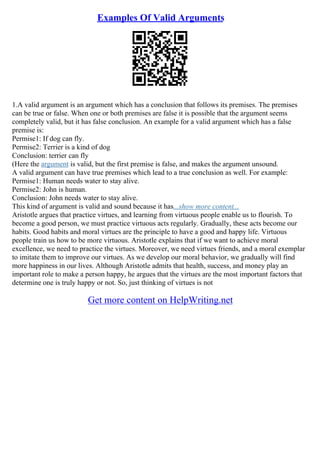 Examples Of Valid Arguments
1.A valid argument is an argument which has a conclusion that follows its premises. The premises
can be true or false. When one or both premises are false it is possible that the argument seems
completely valid, but it has false conclusion. An example for a valid argument which has a false
premise is:
Permise1: If dog can fly.
Permise2: Terrier is a kind of dog
Conclusion: terrier can fly
(Here the argument is valid, but the first premise is false, and makes the argument unsound.
A valid argument can have true premises which lead to a true conclusion as well. For example:
Permise1: Human needs water to stay alive.
Permise2: John is human.
Conclusion: John needs water to stay alive.
This kind of argument is valid and sound because it has...show more content...
Aristotle argues that practice virtues, and learning from virtuous people enable us to flourish. To
become a good person, we must practice virtuous acts regularly. Gradually, these acts become our
habits. Good habits and moral virtues are the principle to have a good and happy life. Virtuous
people train us how to be more virtuous. Aristotle explains that if we want to achieve moral
excellence, we need to practice the virtues. Moreover, we need virtues friends, and a moral exemplar
to imitate them to improve our virtues. As we develop our moral behavior, we gradually will find
more happiness in our lives. Although Aristotle admits that health, success, and money play an
important role to make a person happy, he argues that the virtues are the most important factors that
determine one is truly happy or not. So, just thinking of virtues is not
Get more content on HelpWriting.net
 