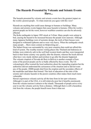 The Hazards Presented by Volcanic and Seismic Events
Have...
The hazards presented by volcanic and seismic events have the greatest impact on
the world s poorest people . To what extent do you agree with this view?
Hazards are anything that could cause damage to humans or buildings. Many
volcanic and seismic events happen that cause hazards to humans. Often the world s
poorest people are hit the worst, however wealthier countries can also be adversely
affected.
The Kobe earthquake in Japan 1995 struck at 5.45am. Many people were asleep in
bed, causing the hazard to be increased because the people were unaware. Although
many Japanese buildings were of aseismic design, the roofs of their houses were
designed to withstand typhoons and so were very heavy. When the earthquake struck
many people ... Show more content on Helpwriting.net ...
The Indian Ocean was surrounded by very poor countries that could not afford this
kind of system. The wealthy tourists visiting places like Thailand and Indonesia on
holiday were relatively safe in the well built western hotels and they were transported
back to their home country very quickly after the disaster, whereas the locals did not
often have very sturdy shelters and nowhere to go after the disaster happened.
The volcanic eruption of Nevada del Ruiz in Bolivia is another example of how
some of the poorest people can be so badly affected by these events. The US
volcanologist office warned the local authorities about the impending eruption but the
authorities did not understand the seriousness of the situation and so did not warn
any of the people. 28000 people died from the eruption and the secondary effects of
the mudslides and lahars that formed. This lack of education of the risks of the
seismic and volcanic hazards in the poorer countries often makes them much more
vulnerable.
Hawaii experiences volcanic activity all the time from its hot spot volcanoes.
Although it is part of the USA, it is still relatively poor but it benefits enormously
from the volcano tourism it attracts to the islands. Thousands of people arrive every
year to see the volcanic activity from a distance. Although there is still a hazardous
risk from the volcano, the people benefit more from it than not.
 