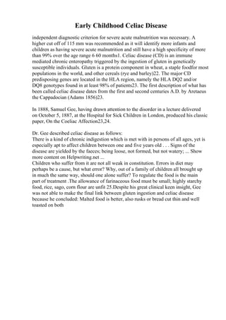 Early Childhood Celiac Disease
independent diagnostic criterion for severe acute malnutrition was necessary. A
higher cut off of 115 mm was recommended as it will identify more infants and
children as having severe acute malnutrition and still have a high specificity of more
than 99% over the age range 6 60 months1. Celiac disease (CD) is an immune
mediated chronic enteropathy triggered by the ingestion of gluten in genetically
susceptible individuals. Gluten is a protein component in wheat, a staple foodfor most
populations in the world, and other cereals (rye and barley)22. The major CD
predisposing genes are located in the HLA region, namely the HLA DQ2 and/or
DQ8 genotypes found in at least 98% of patients23. The first description of what has
been called celiac disease dates from the first and second centuries A.D. by Aretaeus
the Cappadocian (Adams 1856)23.
In 1888, Samuel Gee, having drawn attention to the disorder in a lecture delivered
on October 5, 1887, at the Hospital for Sick Children in London, produced his classic
paper, On the Coeliac Affection23,24.
Dr. Gee described celiac disease as follows:
There is a kind of chronic indigestion which is met with in persons of all ages, yet is
especially apt to affect children between one and five years old . . . Signs of the
disease are yielded by the faeces; being loose, not formed, but not watery; ... Show
more content on Helpwriting.net ...
Children who suffer from it are not all weak in constitution. Errors in diet may
perhaps be a cause, but what error? Why, out of a family of children all brought up
in much the same way, should one alone suffer? To regulate the food is the main
part of treatment .The allowance of farinaceous food must be small; highly starchy
food, rice, sago, corn flour are unfit 25.Despite his great clinical keen insight, Gee
was not able to make the final link between gluten ingestion and celiac disease
because he concluded: Malted food is better, also rusks or bread cut thin and well
toasted on both
 