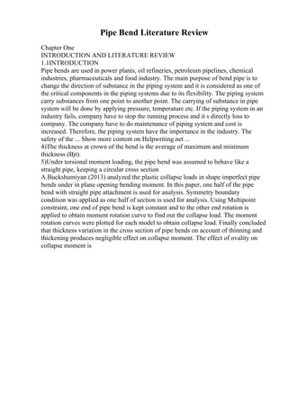 Pipe Bend Literature Review
Chapter One
INTRODUCTION AND LITERATURE REVIEW
1.1INTRODUCTION
Pipe bends are used in power plants, oil refineries, petroleum pipelines, chemical
industries, pharmaceuticals and food industry. The main purpose of bend pipe is to
change the direction of substance in the piping system and it is considered as one of
the critical components in the piping systems due to its flexibility. The piping system
carry substances from one point to another point. The carrying of substance in pipe
system will be done by applying pressure, temperature etc. If the piping system in an
industry fails, company have to stop the running process and it s directly loss to
company. The company have to do maintenance of piping system and cost is
increased. Therefore, the piping system have the importance in the industry. The
safety of the ... Show more content on Helpwriting.net ...
4)The thickness at crown of the bend is the average of maximum and minimum
thickness (Вјt).
5)Under torsional moment loading, the pipe bend was assumed to behave like a
straight pipe, keeping a circular cross section
A.Buckshumiyan (2013) analyzed the plastic collapse loads in shape imperfect pipe
bends under in plane opening bending moment. In this paper, one half of the pipe
bend with straight pipe attachment is used for analysis. Symmetry boundary
condition was applied as one half of section is used for analysis. Using Multipoint
constraint, one end of pipe bend is kept constant and to the other end rotation is
applied to obtain moment rotation curve to find out the collapse load. The moment
rotation curves were plotted for each model to obtain collapse load. Finally concluded
that thickness variation in the cross section of pipe bends on account of thinning and
thickening produces negligible effect on collapse moment. The effect of ovality on
collapse moment is
 