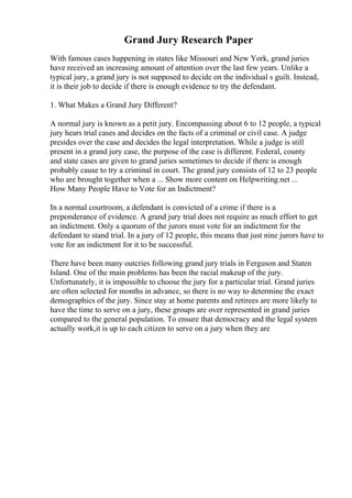 Grand Jury Research Paper
With famous cases happening in states like Missouri and New York, grand juries
have received an increasing amount of attention over the last few years. Unlike a
typical jury, a grand jury is not supposed to decide on the individual s guilt. Instead,
it is their job to decide if there is enough evidence to try the defendant.
1. What Makes a Grand Jury Different?
A normal jury is known as a petit jury. Encompassing about 6 to 12 people, a typical
jury hears trial cases and decides on the facts of a criminal or civil case. A judge
presides over the case and decides the legal interpretation. While a judge is still
present in a grand jury case, the purpose of the case is different. Federal, county
and state cases are given to grand juries sometimes to decide if there is enough
probably cause to try a criminal in court. The grand jury consists of 12 to 23 people
who are brought together when a ... Show more content on Helpwriting.net ...
How Many People Have to Vote for an Indictment?
In a normal courtroom, a defendant is convicted of a crime if there is a
preponderance of evidence. A grand jury trial does not require as much effort to get
an indictment. Only a quorum of the jurors must vote for an indictment for the
defendant to stand trial. In a jury of 12 people, this means that just nine jurors have to
vote for an indictment for it to be successful.
There have been many outcries following grand jury trials in Ferguson and Staten
Island. One of the main problems has been the racial makeup of the jury.
Unfortunately, it is impossible to choose the jury for a particular trial. Grand juries
are often selected for months in advance, so there is no way to determine the exact
demographics of the jury. Since stay at home parents and retirees are more likely to
have the time to serve on a jury, these groups are over represented in grand juries
compared to the general population. To ensure that democracy and the legal system
actually work,it is up to each citizen to serve on a jury when they are
 