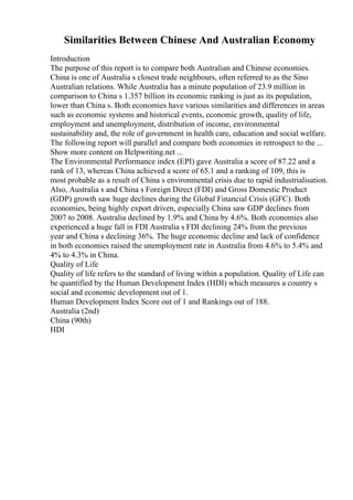 Similarities Between Chinese And Australian Economy
Introduction
The purpose of this report is to compare both Australian and Chinese economies.
China is one of Australia s closest trade neighbours, often referred to as the Sino
Australian relations. While Australia has a minute population of 23.9 million in
comparison to China s 1.357 billion its economic ranking is just as its population,
lower than China s. Both economies have various similarities and differences in areas
such as economic systems and historical events, economic growth, quality of life,
employment and unemployment, distribution of income, environmental
sustainability and, the role of government in health care, education and social welfare.
The following report will parallel and compare both economies in retrospect to the ...
Show more content on Helpwriting.net ...
The Environmental Performance index (EPI) gave Australia a score of 87.22 and a
rank of 13, whereas China achieved a score of 65.1 and a ranking of 109, this is
most probable as a result of China s environmental crisis due to rapid industrialisation.
Also, Australia s and China s Foreign Direct (FDI) and Gross Domestic Product
(GDP) growth saw huge declines during the Global Financial Crisis (GFC). Both
economies, being highly export driven, especially China saw GDP declines from
2007 to 2008. Australia declined by 1.9% and China by 4.6%. Both economies also
experienced a huge fall in FDI Australia s FDI declining 24% from the previous
year and China s declining 36%. The huge economic decline and lack of confidence
in both economies raised the unemployment rate in Australia from 4.6% to 5.4% and
4% to 4.3% in China.
Quality of Life
Quality of life refers to the standard of living within a population. Quality of Life can
be quantified by the Human Development Index (HDI) which measures a country s
social and economic development out of 1.
Human Development Index Score out of 1 and Rankings out of 188.
Australia (2nd)
China (90th)
HDI
 