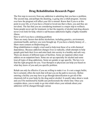 Drug Rehabilitation Research Paper
The first step in recovery from any addiction is admitting that you have a problem.
The second step, and perhaps the daunting, is going into a rehab program. Anxiety
over how the program will affect your life is normal. Know that if you re at this
point in your life, or if you have a friend or loved one that is there, you and they are
not alone. The fact that you are considering treatment is a major step to wellness.
Some people never opt for treatment; in fact the majority of alcohol and drug abusers
never even look for help, which is sad because addictionis highly a highly treatable
illness.
How to tell if you have a drinking problem
There are many factors that define alcoholism, including genetics, environment,
emotional health, and how you were brought up. If you have a family history of ...
Show more content on Helpwriting.net ...
Drug rehabilitation is simply a tool used to help treat those of us with chemical
dependency. Because addiction changes lives so radically, rehab attempts to help
people gain back their lives and enter back into society in a healthy and safe way.
There are dozens of different types of facilities. Some are inpatient others treat
addicts on an outpatient basis. Some are set up especially for alcohol and some
treat all types of drug addictions. Some are gender or age specific. The key is to
find the right program for you. Your therapist or physician can help you based on
what they know of you and you specific problem.
Rehab can only be effective if you are willing to make it so. It s not a magic bullet,
but it certainly offers the tools that will put you on the path to recovery. Before
entering a facility you may have to go through detoxification to get rid of the
chemicals left in your body by the drug and/or alcohol. It usually takes about a week
and you ll be monitored by health care professionals the whole time. Once you
complete detox, you re ready to go into rehab where your attitude about your
addiction will be changed through various
 
