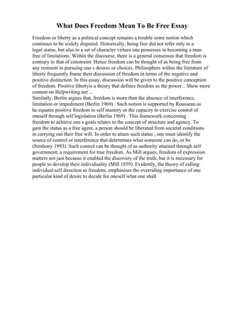 What Does Freedom Mean To Be Free Essay
Freedom or liberty as a political concept remains a trouble some notion which
continues to be widely disputed. Historically, being free did not refer only to a
legal status, but also to a set of character virtues one possesses in becoming a man
free of limitations. Within the discourse, there is a general consensus that freedom is
contrary to that of constraint. Hence freedom can be thought of as being free from
any restraint in pursuing one s desires or choices. Philisophers within the literature of
liberty frequently frame their discussion of freedom in terms of the negative and
positive distinction. In this essay, discussion will be given to the positive conception
of freedom. Positive libertyis a theory that defines freedom as the power... Show more
content on Helpwriting.net ...
Similarly, Berlin argues that, freedom is more than the absence of interference,
limitation or impediment (Berlin 1969) . Such notion is supported by Rousseau as
he equates positive freedom to self mastery or the capacity to exercise control of
oneself through self legislation (Berlin 1969) . This framework concerning
freedom to achieve one s goals relates to the concept of structure and agency. To
gain the status as a free agent, a person should be liberated from societal conditions
in carrying out their free will. In order to attain such status , one must identify the
source of control or interference that determines what someone can do, or be
(Simhony 1993). Such control can be thought of as authority attained through self
government; a requirement for true freedom. As Mill argues, freedom of expression
matters not just because it enabled the discovery of the truth, but it is necessary for
people to develop their individuality (Mill 1859). Evidently, the theory of calling
individual self direction as freedom, emphasises the overriding importance of one
particular kind of desire to decide for oneself what one shall
 