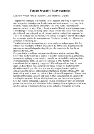 Female Sexuality Essay examples
| Activism Project| Female Sexuality| | Leisa Thornton| 5/2/2011|
The pleasures and rights of a woman s sexual freedom, and doing it safely was my
activism project main objective. I endeavored to educate woman concerning these
issue in a fun and comfortable atmosphere. This topic can be simultaneously
controversial and exciting. What is female sexuality? Female sexuality encompasses
a broad range of topics, including female sexual identity and sexual behavior, the
physiological, psychological, social, cultural, political, and spiritual aspects of sex.
This is not a subject that has recently been viewed as a topic of interest. This subject
has been under scrutiny for many centuries. To discuss sexuality is ... Show more
content on Helpwriting.net ...
The clinical name for the condition was known as hysterical paroxysm. The first
vibrator was invented be a British physician in the 1880s was a direct response to
doctors who wanted help performing this procedure to reduce the time factor.
(Jennifer Berman, 2005)
Everyone in that era did not consider masturbation a medical treatment. They
believe that masturbation led to a series of disasters such as: insomnia, exhaustion,
neurasthenia, epilepsy, moral insanity, convulsions, melancholia, and paralysis to
eventual coma and death. Dr. Lawson Tait stated in 1889 that the evils of
masturbation had been greatly exaggerated. His colleague did not share his same
ideas, Dr. Isaac Baker was a surgeon who treated women for masturbation by
clitoridectomy this procedure was also said to cure nymphomania, epilepsy,
catalepsy, painful periods and numerous other female disorders. (Studd, 2006) Sex
is not a dirty word as some may define it, but a pleasurable experience. Women must
learn to embrace their sexuality and enjoy it. They should embark on a journey by
touching themselves to find out what is pleasurable, and then teach their partners
how they want to be touched. A person s religion or spirituality plays an important
part on how they view sex. Abstinence before marriage is the religion world view on
sex. Sex outside of marriage is labeled as sin, and called fornication according
 