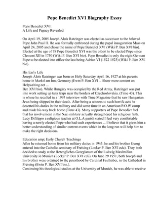 Pope Benedict XVI Biography Essay
Pope Benedict XVI:
A Life and Papacy Revealed
On April 19, 2005 Joseph Alois Ratzinger was elected as successor to the beloved
Pope John Paul II. He was formally enthroned during the papal inauguration Mass on
April 24, 2005 and chose the name of Pope Benedict XVI (Wiki P. Ben XVI bio).
Elected at the age of 78 Pope Benedict XVI was the oldest to be elected Pope since
Clement XII in 1730 (Wiki P. Ben XVI bio). Pope Benedict is only the eight German
Pope to be elected into office the last being Adrian VI (1522 1523) (Wiki P. Ben XVI
bio).
His Early Life
Joseph Alois Ratzinger was born on Holy Saturday April 16, 1927 at his parents
home in Marktl am Inn, Germany (Ewtn P. Ben XVI... Show more content on
Helpwriting.net ...
Ben XVI bio). While Hungary was occupied by the Red Army, Ratzinger was put
into work setting up tank traps near the borders of Czechoslovakia. (Time 43). This
is where he recalled in a 1993 interview with Time Magazine that he saw Hungarian
Jews being shipped to their death. After being a witness to such horrifc acts he
deserted his duties in the military and did some time in an American P.O.W camp
and made his way back home (Time 43). Many supporters of Pope Benedict feel
that his involvement in the Nazi military actually strengthened his religious faith.
Lucy Difilippo a religious teacher at O.L.A parish stated I feel very comfortable
having a newly elected Pope who had such experiences ... I believe that it gives him a
better understanding of similar current events which in the long run will help him to
make the right decisions.
Education amp; Early Church Teachings
After he returned home from his military duties in 1945, he and his brother Georg
entered into the Catholic seminary of Freising (Locker P. Ben XVI edu). They both
decided to study at the Herzogliches Georgianum of the Ludwig Maximilian
University in Munich (Locker P. Ben XVI edu). On June 29 1951, both Joseph and
his brother were ordained to the priesthood by Cardinal Faulhaber, in the Cathedral in
Freising (Ewtn P. Ben XVI bio.).
Continuing his theological studies at the University of Munich, he was able to receive
 