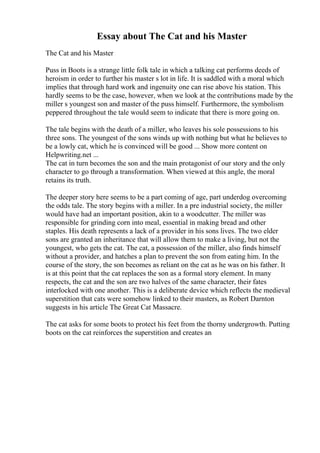 Essay about The Cat and his Master
The Cat and his Master
Puss in Boots is a strange little folk tale in which a talking cat performs deeds of
heroism in order to further his master s lot in life. It is saddled with a moral which
implies that through hard work and ingenuity one can rise above his station. This
hardly seems to be the case, however, when we look at the contributions made by the
miller s youngest son and master of the puss himself. Furthermore, the symbolism
peppered throughout the tale would seem to indicate that there is more going on.
The tale begins with the death of a miller, who leaves his sole possessions to his
three sons. The youngest of the sons winds up with nothing but what he believes to
be a lowly cat, which he is convinced will be good ... Show more content on
Helpwriting.net ...
The cat in turn becomes the son and the main protagonist of our story and the only
character to go through a transformation. When viewed at this angle, the moral
retains its truth.
The deeper story here seems to be a part coming of age, part underdog overcoming
the odds tale. The story begins with a miller. In a pre industrial society, the miller
would have had an important position, akin to a woodcutter. The miller was
responsible for grinding corn into meal, essential in making bread and other
staples. His death represents a lack of a provider in his sons lives. The two elder
sons are granted an inheritance that will allow them to make a living, but not the
youngest, who gets the cat. The cat, a possession of the miller, also finds himself
without a provider, and hatches a plan to prevent the son from eating him. In the
course of the story, the son becomes as reliant on the cat as he was on his father. It
is at this point that the cat replaces the son as a formal story element. In many
respects, the cat and the son are two halves of the same character, their fates
interlocked with one another. This is a deliberate device which reflects the medieval
superstition that cats were somehow linked to their masters, as Robert Darnton
suggests in his article The Great Cat Massacre.
The cat asks for some boots to protect his feet from the thorny undergrowth. Putting
boots on the cat reinforces the superstition and creates an
 