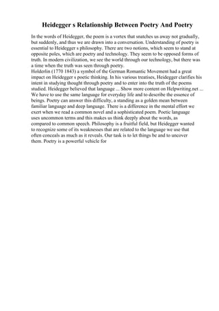 Heidegger s Relationship Between Poetry And Poetry
In the words of Heidegger, the poem is a vortex that snatches us away not gradually,
but suddenly, and thus we are drawn into a conversation. Understanding of poetry is
essential to Heidegger s philosophy. There are two notions, which seem to stand at
opposite poles, which are poetry and technology. They seem to be opposed forms of
truth. In modern civilization, we see the world through our technology, but there was
a time when the truth was seen through poetry.
Holderlin (1770 1843) a symbol of the German Romantic Movement had a great
impact on Heidegger s poetic thinking. In his various treatises, Heidegger clarifies his
intent in studying thought through poetry and to enter into the truth of the poems
studied. Heidegger believed that language ... Show more content on Helpwriting.net ...
We have to use the same language for everyday life and to describe the essence of
beings. Poetry can answer this difficulty, a standing as a golden mean between
familiar language and deep language. There is a difference in the mental effort we
exert when we read a common novel and a sophisticated poem. Poetic language
uses uncommon terms and this makes us think deeply about the words, as
compared to common speech. Philosophy is a fruitful field, but Heidegger wanted
to recognize some of its weaknesses that are related to the language we use that
often conceals as much as it reveals. Our task is to let things be and to uncover
them. Poetry is a powerful vehicle for
 
