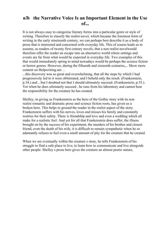 вЂ the Narrative Voice Is an Important Element in the Use
of...
It is not always easy to categorise literary forms into a particular genre or style of
writing. Therefore to classify the realist novel, which became the foremost form of
writing in the early nineteenth century, we can perhaps best describe it as a body of
prose that is interested and concerned with everyday life. This of course leads us to
assume, as readers of twenty first century novels, that a non realist novelwould
therefore offer the reader an escape into an alternative world where settings and
events are far from what would be expected in everyday life. Two examples of this
that would immediately spring to mind nowadays would be perhaps the science fiction
or horror genres. However, during the fifteenth and sixteenth centuries,... Show more
content on Helpwriting.net ...
...this discovery was so great and overwhelming, that all the steps by which I had
progressively led to it were obliterated, and I beheld only the result. (Frankenstein,
p.34.) and ...but I doubted not that I should ultimately succeed. (Frankenstein, p.35.).
Yet when he does ultimately succeed , he runs from his laboratory and cannot bear
the responsibility for the creature he has created.
Shelley, in giving us Frankenstein as the hero of the Gothic story with its non
realist romantic and dramatic prose and science fiction roots, has given us a
broken hero. This helps to ground the reader in the realist aspect of the story.
Frankenstein suffers with his nerves, loves and misses his family and constantly
worries for their safety. There is friendship and love and even a wedding which all
make for a realistic feel. And yet for all that Frankenstein does suffer; the illness
brought on by the success of his experiment, the murders of his brother and closest
friend, even the death of his wife, it is difficult to remain sympathetic when he so
adamantly refuses to feel even a small amount of pity for the creature that he created.
When we are eventually within the creature s story, he tells Frankenstein of his
struggle to find a safe place to live, to learn how to communicate and live alongside
other people. Shelley s prose here gives the creature an almost poetic nature,
 