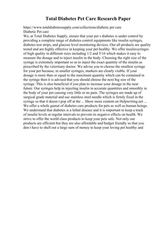 Total Diabetes Pet Care Research Paper
https://www.totaldiabetessupply.com/collections/diabetic pet care
Diabetic Pet care
We, at Total Diabetes Supply, ensure that your pet s diabetes is under control by
providing a complete range of diabetes control equipments like insulin syringes,
diabetes test strips, and glucose level monitoring devices. Our all products are quality
tested and are highly effective in keeping your pet healthy. We offer insulinsyringes
of high quality in different sizes including 1/2 and 5/16 which makes it easy to
measure the dosage and to inject insulin in the body. Choosing the right size of the
syringe is extremely important so as to inject the exact quantity of the insulin as
prescribed by the veterinary doctor. We advise you to choose the smallest syringe
for your pet because, in smaller syringes, markers are clearly visible. If your
dosage is more than or equal to the maximum quantity which can be contained in
the syringe then it is advised that you should choose the next big size of the
syringe. This is also beneficial if you plan to increase your dosage in the near
future. Our syringes help in injecting insulin in accurate quantities and smoothly in
the body of your pet causing very little or no pain. The syringes are made up of
surgical grade material and use stainless steel needle which is firmly fixed in the
syringe so that it doesn t pop off at the ... Show more content on Helpwriting.net ...
We offer a whole gamut of diabetes care products for pets as well as human beings.
We understand that diabetes is a lethal disease and it is important to keep a track
of insulin levels at regular intervals to prevent its negative effects on health. We
strive to offer the world class products to keep your pets safe. Not only our
products are efficient but they are also affordable and budget friendly so that you
don t have to shell out a large sum of money to keep your loving pet healthy and
 