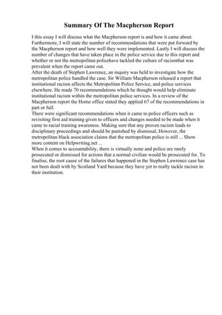 Summary Of The Macpherson Report
I this essay I will discuss what the Macpherson report is and how it came about.
Furthermore, I will state the number of recommendations that were put forward by
the Macpherson report and how well they were implemented. Lastly I will discuss the
number of changes that have taken place in the police service due to this report and
whether or not the metropolitan policehave tackled the culture of racismthat was
prevalent when the report came out.
After the death of Stephen Lawrence, an inquiry was held to investigate how the
metropolitan police handled the case. Sir William Macpherson released a report that
institutional racism affects the Metropolitan Police Service, and police services
elsewhere. He made 70 recommendations which he thought would help eliminate
institutional racism within the metropolitan police services. In a review of the
Macpherson report the Home office stated they applied 67 of the recommendations in
part or full.
There were significant recommendations when it came to police officers such as
revisiting first aid training given to officers and changes needed to be made when it
came to racial training awareness. Making sure that any proven racism leads to
disciplinary proceedings and should be punished by dismissal, However, the
metropolitan black association claims that the metropolitan police is still ... Show
more content on Helpwriting.net ...
When it comes to accountability, there is virtually none and police are rarely
prosecuted or dismissed for actions that a normal civilian would be prosecuted for. To
finalise, the root cause of the failures that happened in the Stephen Lawrence case has
not been dealt with by Scotland Yard because they have yet to really tackle racism in
their institution.
 