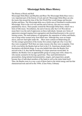 Mississippi Delta Blues History
The History of Rock and Roll
Mississippi Delta Blues and Rhythm and Blues The Mississippi Delta blues were a
very important part of the history of rock and roll. Mississippi Delta Blues are also
the music that around the time of the first World War would change and become
rhythm and blues. The Mississippi delta was a fertile area of farmland in northwestern
Mississippi. Prior to the civil war and the end of slavery, this area was mostly
populated by slaves. These people created the Mississippi Delta blues, which was a
form of folk music. Nevertheless, the end of slavery after the Civil War did not
mean that it was the end of oppression on these individuals. Instead, new forms of
oppression emerged ranging from segregation and disenfranchisement to the convict
leasing system. The main purpose of segregation, the separation of whites and blacks,
was to keep white woman away from black men. Although they were no longer
slaves, and now had rights under the ... Show more content on Helpwriting.net ...
Yet the younger generation of the twenty first century might ask why it was that
they were so popular? Well there are many reasons why they were so popular. First
of all, even before the Beatles had set foot in the U.S, Americans already held a
fascination with British things. It was also helpful that when the Beatles first
arrived in the U.S, they had the backing of a major american record label. In
addition, the Beatles were an approachable group of young man with a sharp wit,
who merely seemed to be having a good time. They each held distinctive
personalities, being talented instrumentalists, singers, and songwriters, people
became fans of individual members of the band as well as the entire band itself.
Thus, the Beatles were in a way a sort of throw back to the initial energy and fun that
characterized rock and roll in the 1950s. (Class Notes, February
 