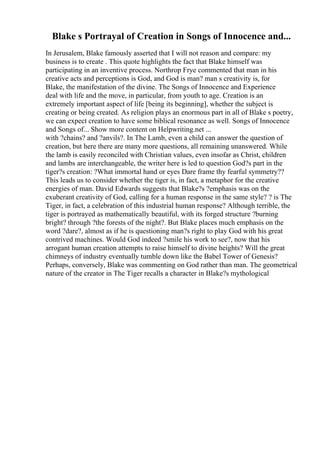 Blake s Portrayal of Creation in Songs of Innocence and...
In Jerusalem, Blake famously asserted that I will not reason and compare: my
business is to create . This quote highlights the fact that Blake himself was
participating in an inventive process. Northrop Frye commented that man in his
creative acts and perceptions is God, and God is man? man s creativity is, for
Blake, the manifestation of the divine. The Songs of Innocence and Experience
deal with life and the move, in particular, from youth to age. Creation is an
extremely important aspect of life [being its beginning], whether the subject is
creating or being created. As religion plays an enormous part in all of Blake s poetry,
we can expect creation to have some biblical resonance as well. Songs of Innocence
and Songs of... Show more content on Helpwriting.net ...
with ?chains? and ?anvils?. In The Lamb, even a child can answer the question of
creation, but here there are many more questions, all remaining unanswered. While
the lamb is easily reconciled with Christian values, even insofar as Christ, children
and lambs are interchangeable, the writer here is led to question God?s part in the
tiger?s creation: ?What immortal hand or eyes Dare frame thy fearful symmetry??
This leads us to consider whether the tiger is, in fact, a metaphor for the creative
energies of man. David Edwards suggests that Blake?s ?emphasis was on the
exuberant creativity of God, calling for a human response in the same style? ? is The
Tiger, in fact, a celebration of this industrial human response? Although terrible, the
tiger is portrayed as mathematically beautiful, with its forged structure ?burning
bright? through ?the forests of the night?. But Blake places much emphasis on the
word ?dare?, almost as if he is questioning man?s right to play God with his great
contrived machines. Would God indeed ?smile his work to see?, now that his
arrogant human creation attempts to raise himself to divine heights? Will the great
chimneys of industry eventually tumble down like the Babel Tower of Genesis?
Perhaps, conversely, Blake was commenting on God rather than man. The geometrical
nature of the creator in The Tiger recalls a character in Blake?s mythological
 