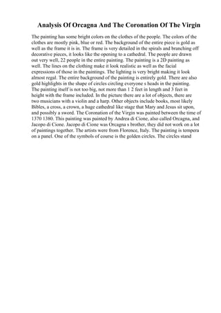 Analysis Of Orcagna And The Coronation Of The Virgin
The painting has some bright colors on the clothes of the people. The colors of the
clothes are mostly pink, blue or red. The background of the entire piece is gold as
well as the frame it is in. The frame is very detailed in the spirals and branching off
decorative pieces, it looks like the opening to a cathedral. The people are drawn
out very well, 22 people in the entire painting. The painting is a 2D painting as
well. The lines on the clothing make it look realistic as well as the facial
expressions of those in the paintings. The lighting is very bright making it look
almost regal. The entire background of the painting is entirely gold. There are also
gold highlights in the shape of circles circling everyone s heads in the painting.
The painting itself is not too big, not more than 1 2 feet in length and 3 feet in
height with the frame included. In the picture there are a lot of objects, there are
two musicians with a violin and a harp. Other objects include books, most likely
Bibles, a cross, a crown, a huge cathedral like stage that Mary and Jesus sit upon,
and possibly a sword. The Coronation of the Virgin was painted between the time of
1370 1380. This painting was painted by Andrea di Cione, also called Orcagna, and
Jacopo di Cione. Jacopo di Cione was Orcagna s brother, they did not work on a lot
of paintings together. The artists were from Florence, Italy. The painting is tempera
on a panel. One of the symbols of course is the golden circles. The circles stand
 