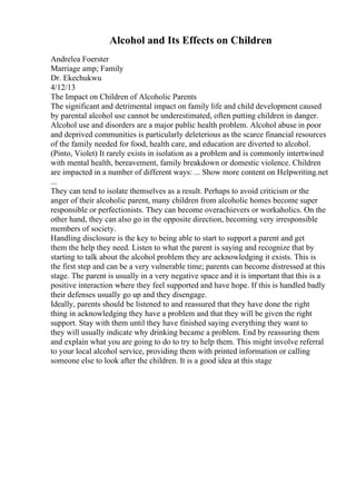 Alcohol and Its Effects on Children
Andrelea Foerster
Marriage amp; Family
Dr. Ekechukwu
4/12/13
The Impact on Children of Alcoholic Parents
The significant and detrimental impact on family life and child development caused
by parental alcohol use cannot be underestimated, often putting children in danger.
Alcohol use and disorders are a major public health problem. Alcohol abuse in poor
and deprived communities is particularly deleterious as the scarce financial resources
of the family needed for food, health care, and education are diverted to alcohol.
(Pinto, Violet) It rarely exists in isolation as a problem and is commonly intertwined
with mental health, bereavement, family breakdown or domestic violence. Children
are impacted in a number of different ways: ... Show more content on Helpwriting.net
...
They can tend to isolate themselves as a result. Perhaps to avoid criticism or the
anger of their alcoholic parent, many children from alcoholic homes become super
responsible or perfectionists. They can become overachievers or workaholics. On the
other hand, they can also go in the opposite direction, becoming very irresponsible
members of society.
Handling disclosure is the key to being able to start to support a parent and get
them the help they need. Listen to what the parent is saying and recognize that by
starting to talk about the alcohol problem they are acknowledging it exists. This is
the first step and can be a very vulnerable time; parents can become distressed at this
stage. The parent is usually in a very negative space and it is important that this is a
positive interaction where they feel supported and have hope. If this is handled badly
their defenses usually go up and they disengage.
Ideally, parents should be listened to and reassured that they have done the right
thing in acknowledging they have a problem and that they will be given the right
support. Stay with them until they have finished saying everything they want to
they will usually indicate why drinking became a problem. End by reassuring them
and explain what you are going to do to try to help them. This might involve referral
to your local alcohol service, providing them with printed information or calling
someone else to look after the children. It is a good idea at this stage
 