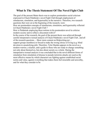 What Is The Thesis Statement Of The Novel Fight Club
The goal of the present Mater thesis was to explore postmodern social criticism
expressed in Chuck Palahniuk s novel Fight Club through employment of
simulacrum, simulation, and hyperreality in the narrative. Therefore, two research
questions that were set at the beginning of the research, were:
How are postmodern concepts of simulacrum, simulation, and hyperreality reflected
in Chuck Palahniuk s novel Fight Club ?
How is Palahniuk employing these notions in his postmodern novel to criticise
modern society and to reflect a discontent with it?
In the course of the research, the goal of the present thesis was achieved through
careful interpretative textual analysis of Chuck Palahniuk s novel Fight Club , and all
of the research questions ... Show more content on Helpwriting.net ...
support groups members) or forced to make the wrong choice of living (e.g. blind
devotion to unsatisfying job). Therefore, Tyler Durden appears in the novel as a
modern warrior, a teacher, and a guide to those who are ready to change something
not only about themselves, but also about society as a whole. During the
interpretative textual analysis it was concluded that in the novel different forms of
simulation from simulation of disease to pseudo terrorists attacks are used as the
most effective means by which characters are fighting against established social
norms and value, against everything that makes them feel miserable and unworthy,
and for what they consider to be
 